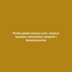 Portal gielda-staroci.com: miejsce spotkań miłośników antyków i kolekcjonerów