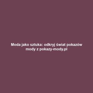 Moda jako sztuka: odkryj świat pokazów mody z pokazy-mody.pl