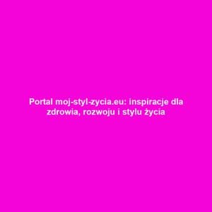Portal moj-styl-zycia.eu: inspiracje dla zdrowia, rozwoju i stylu życia