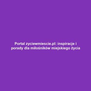 Portal zyciewmiescie.pl: inspiracje i porady dla miłośników miejskiego życia