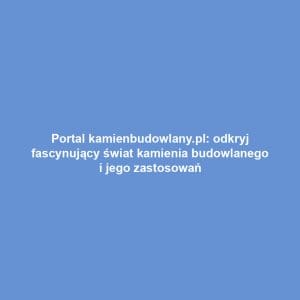 Portal kamienbudowlany.pl: odkryj fascynujący świat kamienia budowlanego i jego zastosowań