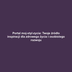 Portal moj-styl-zycia: Twoje źródło inspiracji dla zdrowego życia i osobistego rozwoju