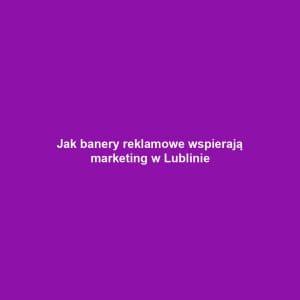 Jak banery reklamowe wspierają marketing w Lublinie