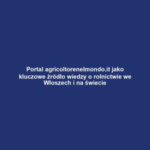 Portal agricoltorenelmondo.it jako kluczowe źródło wiedzy o rolnictwie we Włoszech i na świecie