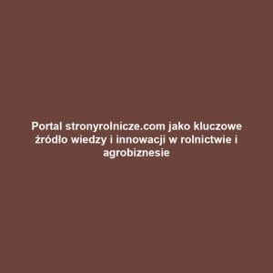 Portal stronyrolnicze.com jako kluczowe źródło wiedzy i innowacji w rolnictwie i agrobiznesie