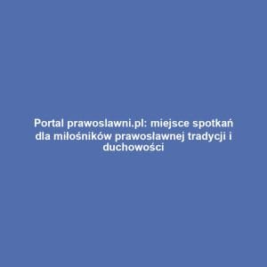 Portal prawoslawni.pl: miejsce spotkań dla miłośników prawosławnej tradycji i duchowości