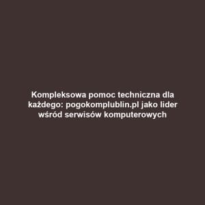 Kompleksowa pomoc techniczna dla każdego: pogokomplublin.pl jako lider wśród serwisów komputerowych