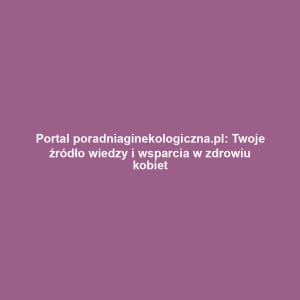 Portal poradniaginekologiczna.pl: Twoje źródło wiedzy i wsparcia w zdrowiu kobiet
