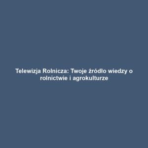Telewizja Rolnicza: Twoje źródło wiedzy o rolnictwie i agrokulturze
