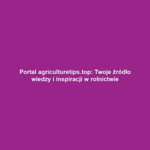 Portal agriculturetips.top: Twoje źródło wiedzy i inspiracji w rolnictwie