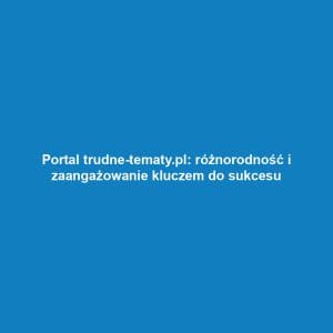 Portal trudne-tematy.pl: różnorodność i zaangażowanie kluczem do sukcesu