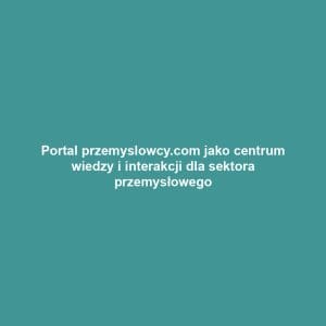 Portal przemyslowcy.com jako centrum wiedzy i interakcji dla sektora przemysłowego