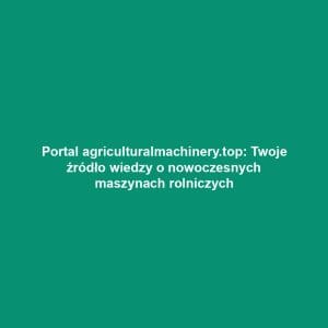 Portal agriculturalmachinery.top: Twoje źródło wiedzy o nowoczesnych maszynach rolniczych