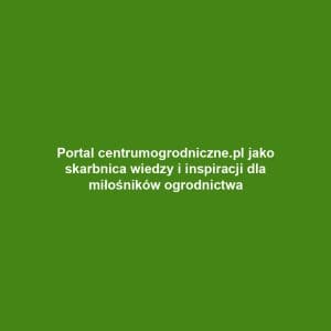 Portal centrumogrodniczne.pl jako skarbnica wiedzy i inspiracji dla miłośników ogrodnictwa