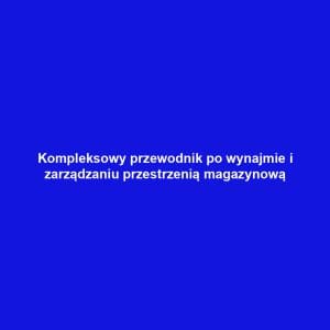 Kompleksowy przewodnik po wynajmie i zarządzaniu przestrzenią magazynową