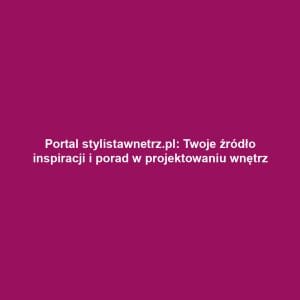 Portal stylistawnetrz.pl: Twoje źródło inspiracji i porad w projektowaniu wnętrz