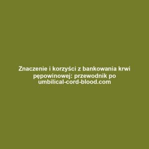 Znaczenie i korzyści z bankowania krwi pępowinowej: przewodnik po umbilical-cord-blood.com