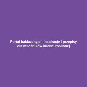 Portal baklazany.pl: inspiracje i przepisy dla miłośników kuchni roślinnej