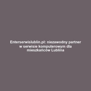 Enterserwislublin.pl: niezawodny partner w serwisie komputerowym dla mieszkańców Lublina