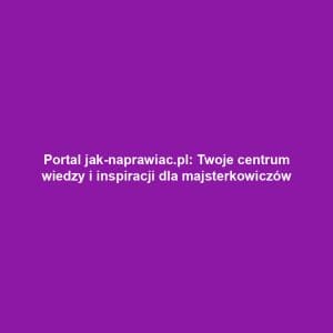 Portal jak-naprawiac.pl: Twoje centrum wiedzy i inspiracji dla majsterkowiczów