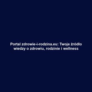 Portal zdrowie-i-rodzina.eu: Twoje źródło wiedzy o zdrowiu, rodzinie i wellness