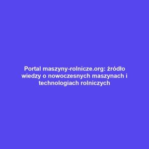 Portal maszyny-rolnicze.org: źródło wiedzy o nowoczesnych maszynach i technologiach rolniczych