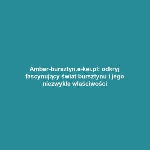 Amber-bursztyn.e-kei.pl: odkryj fascynujący świat bursztynu i jego niezwykłe właściwości