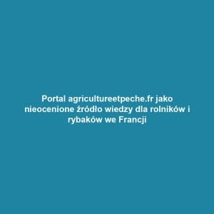 Portal agricultureetpeche.fr jako nieocenione źródło wiedzy dla rolników i rybaków we Francji