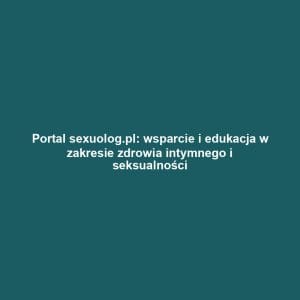 Portal sexuolog.pl: wsparcie i edukacja w zakresie zdrowia intymnego i seksualności