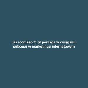Jak icomseo.fc.pl pomaga w osiąganiu sukcesu w marketingu internetowym