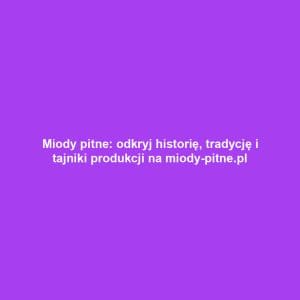 Miody pitne: odkryj historię, tradycję i tajniki produkcji na miody-pitne.pl