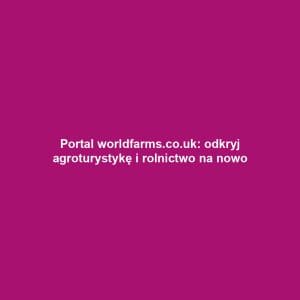 Portal worldfarms.co.uk: odkryj agroturystykę i rolnictwo na nowo
