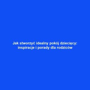 Jak stworzyć idealny pokój dziecięcy: inspiracje i porady dla rodziców